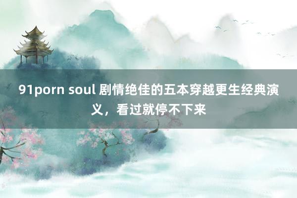 91porn soul 剧情绝佳的五本穿越更生经典演义，看过就停不下来