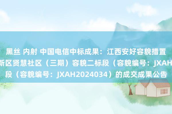 黑丝 内射 中国电信中标成果：江西安好容貌措置有限公司对于抚州高新区贤慧社区（三期）容貌二标段（容貌编号：JXAH2024034）的成交成果公告