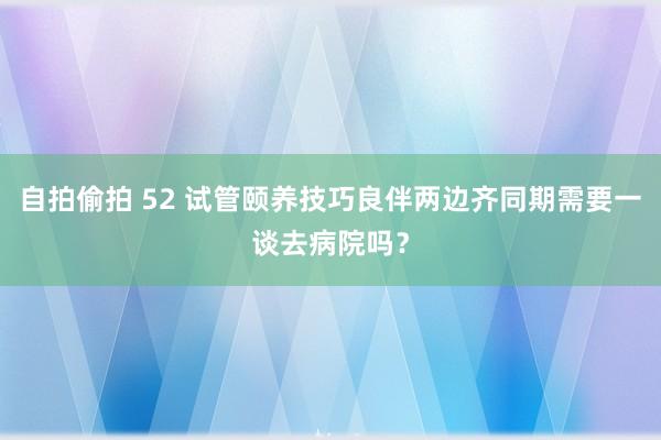 自拍偷拍 52 试管颐养技巧良伴两边齐同期需要一谈去病院吗？