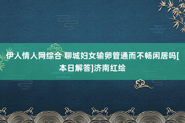 伊人情人网综合 聊城妇女输卵管通而不畅闲居吗[本日解答]济南红绘