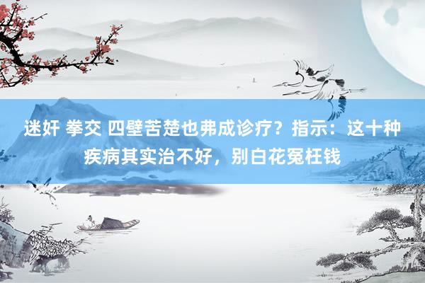 迷奸 拳交 四壁苦楚也弗成诊疗？指示：这十种疾病其实治不好，别白花冤枉钱