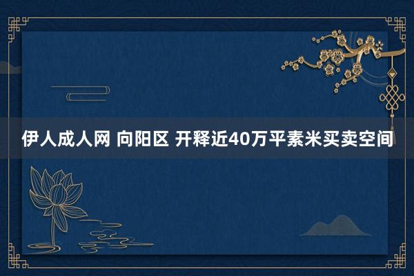 伊人成人网 向阳区 开释近40万平素米买卖空间