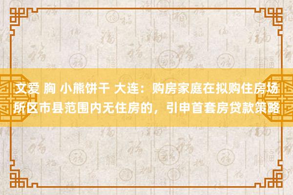 文爱 胸 小熊饼干 大连：购房家庭在拟购住房场所区市县范围内无住房的，引申首套房贷款策略