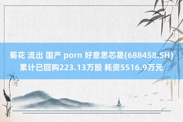 菊花 流出 国产 porn 好意思芯晟(688458.SH)累计已回购223.13万股 耗资5516.9万元