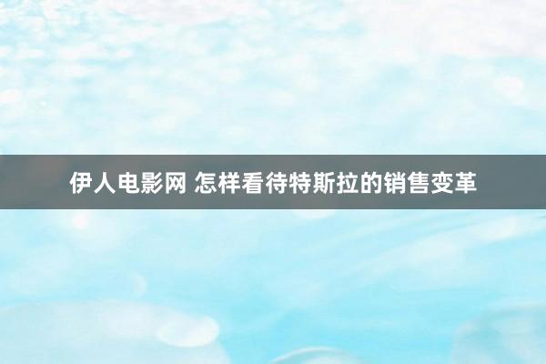 伊人电影网 怎样看待特斯拉的销售变革