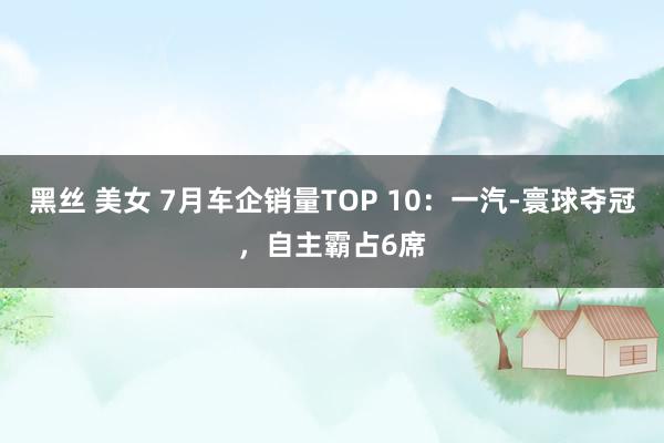 黑丝 美女 7月车企销量TOP 10：一汽-寰球夺冠，自主霸占6席