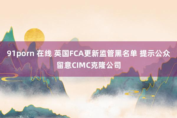 91porn 在线 英国FCA更新监管黑名单 提示公众留意CIMC克隆公司