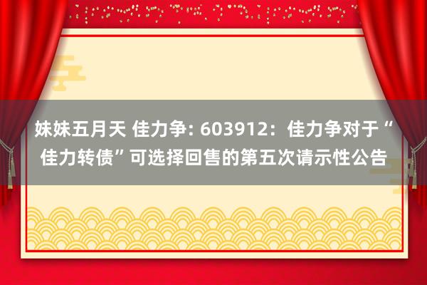 妹妹五月天 佳力争: 603912：佳力争对于“佳力转债”可选择回售的第五次请示性公告