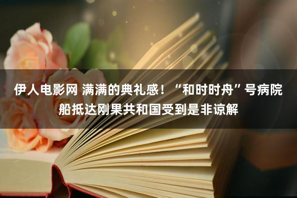 伊人电影网 满满的典礼感！“和时时舟”号病院船抵达刚果共和国受到是非谅解