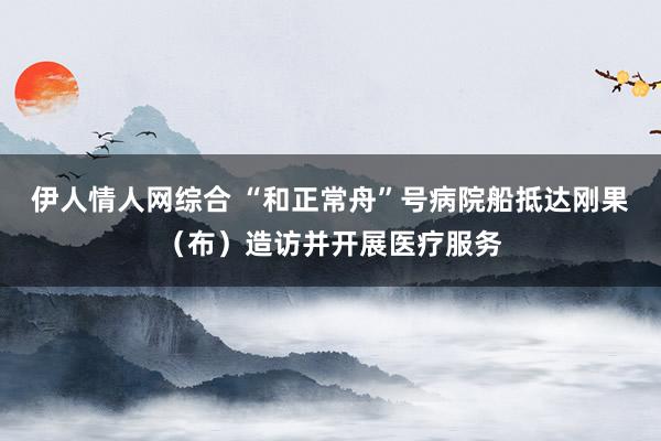 伊人情人网综合 “和正常舟”号病院船抵达刚果（布）造访并开展医疗服务