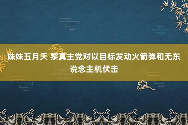 妹妹五月天 黎真主党对以目标发动火箭弹和无东说念主机伏击