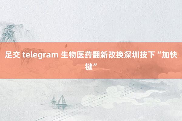 足交 telegram 生物医药翻新改换深圳按下“加快键”