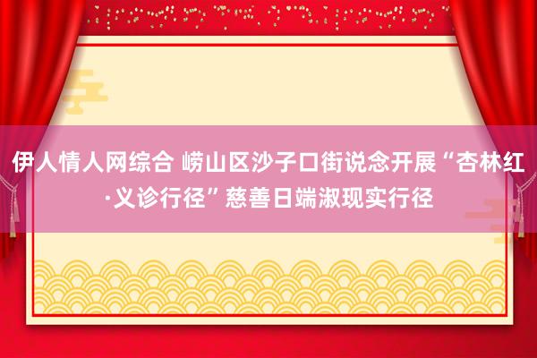 伊人情人网综合 崂山区沙子口街说念开展“杏林红·义诊行径”慈善日端淑现实行径