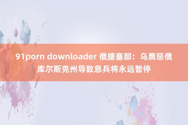 91porn downloader 俄搪塞部：乌膺惩俄库尔斯克州导致息兵将永远暂停