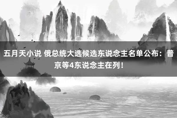 五月天小说 俄总统大选候选东说念主名单公布：普京等4东说念主在列！