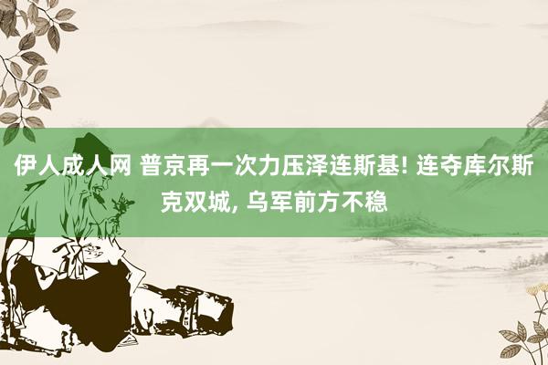 伊人成人网 普京再一次力压泽连斯基! 连夺库尔斯克双城， 乌军前方不稳