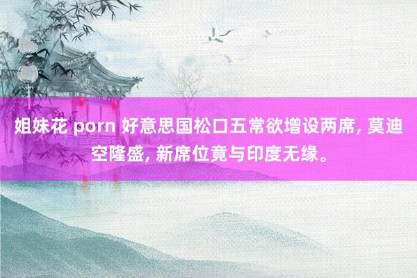 姐妹花 porn 好意思国松口五常欲增设两席， 莫迪空隆盛， 新席位竟与印度无缘。