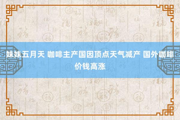 妹妹五月天 咖啡主产国因顶点天气减产 国外咖啡价钱高涨