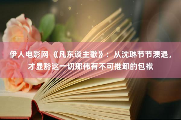 伊人电影网 《凡东谈主歌》：从沈琳节节溃退，才显豁这一切那伟有不可推卸的包袱