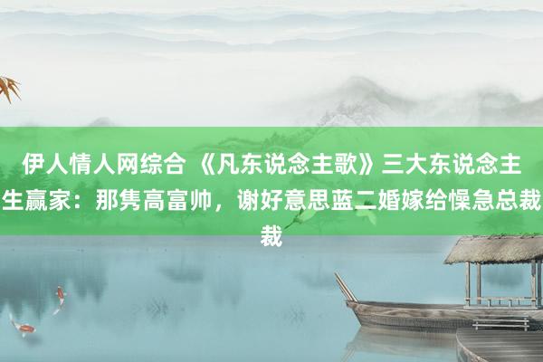 伊人情人网综合 《凡东说念主歌》三大东说念主生赢家：那隽高富帅，谢好意思蓝二婚嫁给懆急总裁