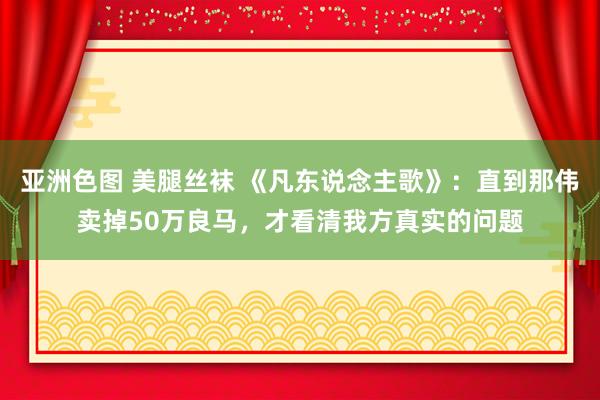 亚洲色图 美腿丝袜 《凡东说念主歌》：直到那伟卖掉50万良马，才看清我方真实的问题