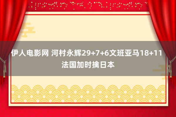 伊人电影网 河村永辉29+7+6文班亚马18+11 法国加时擒日本