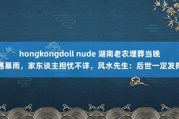 hongkongdoll nude 湖南老农埋葬当晚遇暴雨，家东谈主担忧不详，风水先生：后世一定发挥