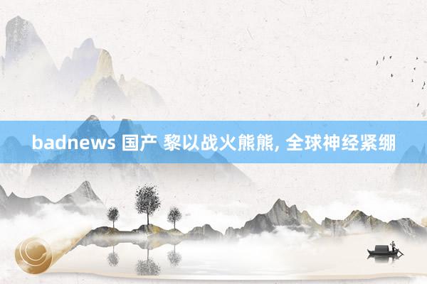 badnews 国产 黎以战火熊熊， 全球神经紧绷