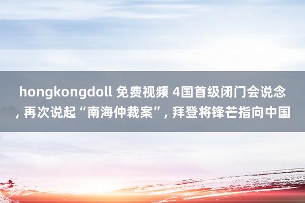 hongkongdoll 免费视频 4国首级闭门会说念， 再次说起“南海仲裁案”， 拜登将锋芒指向中国