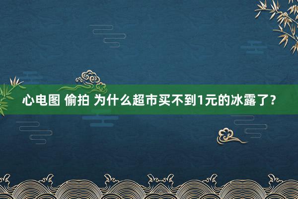 心电图 偷拍 为什么超市买不到1元的冰露了？