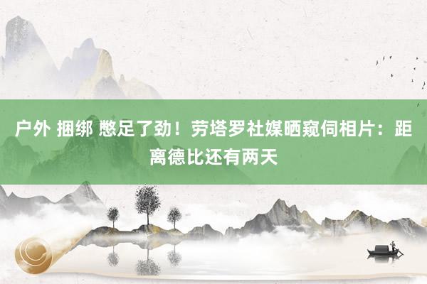 户外 捆绑 憋足了劲！劳塔罗社媒晒窥伺相片：距离德比还有两天