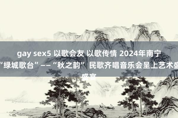 gay sex5 以歌会友 以歌传情 2024年南宁市“绿城歌台”——“秋之韵” 民歌齐唱音乐会呈上艺术盛宴