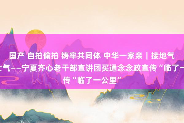 国产 自拍偷拍 铸牢共同体 中华一家亲｜接地气 饱读士气——宁夏齐心老干部宣讲团买通念念政宣传“临了一公里”