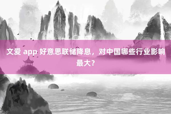 文爱 app 好意思联储降息，对中国哪些行业影响最大？