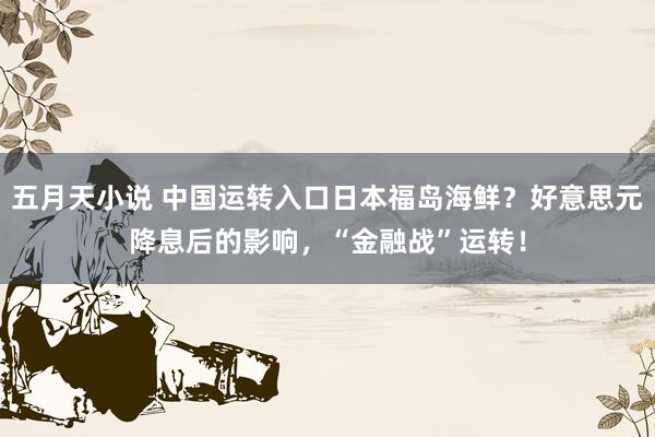 五月天小说 中国运转入口日本福岛海鲜？好意思元降息后的影响，“金融战”运转！