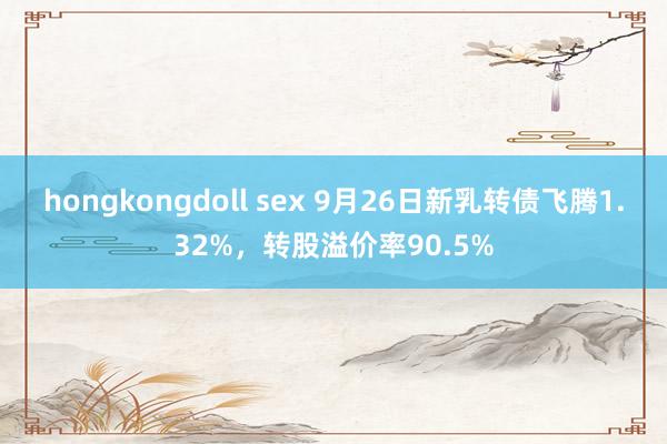 hongkongdoll sex 9月26日新乳转债飞腾1.32%，转股溢价率90.5%