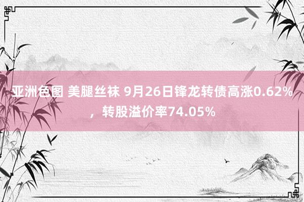 亚洲色图 美腿丝袜 9月26日锋龙转债高涨0.62%，转股溢价率74.05%