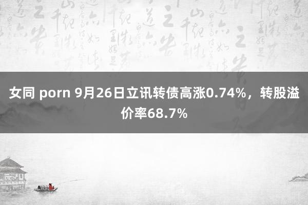 女同 porn 9月26日立讯转债高涨0.74%，转股溢价率68.7%