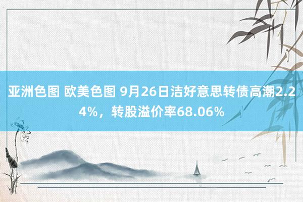 亚洲色图 欧美色图 9月26日洁好意思转债高潮2.24%，转股溢价率68.06%