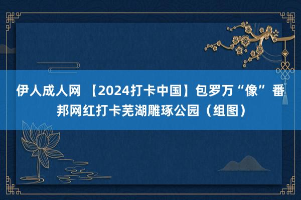 伊人成人网 【2024打卡中国】包罗万“像” 番邦网红打卡芜湖雕琢公园（组图）