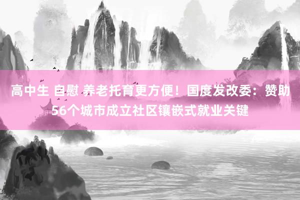 高中生 自慰 养老托育更方便！国度发改委：赞助56个城市成立社区镶嵌式就业关键