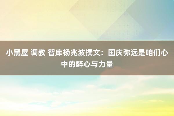 小黑屋 调教 智库杨兆波撰文：国庆弥远是咱们心中的醉心与力量