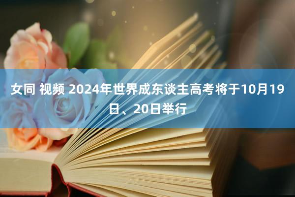 女同 视频 2024年世界成东谈主高考将于10月19日、20日举行