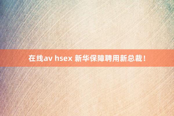 在线av hsex 新华保障聘用新总裁！