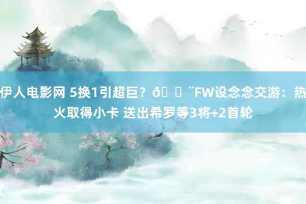 伊人电影网 5换1引超巨？🚨FW设念念交游：热火取得小卡 送出希罗等3将+2首轮