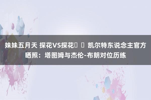 妹妹五月天 探花VS探花☘️凯尔特东说念主官方晒照：塔图姆与杰伦-布朗对位历练