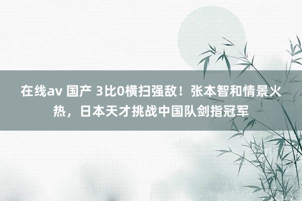 在线av 国产 3比0横扫强敌！张本智和情景火热，日本天才挑战中国队剑指冠军