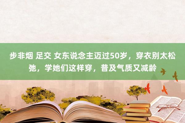 步非烟 足交 女东说念主迈过50岁，穿衣别太松弛，学她们这样穿，普及气质又减龄