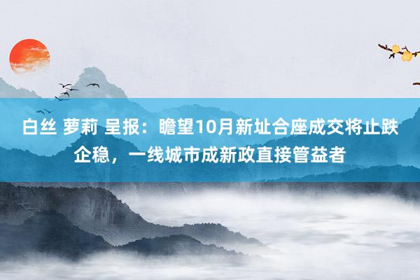 白丝 萝莉 呈报：瞻望10月新址合座成交将止跌企稳，一线城市成新政直接管益者