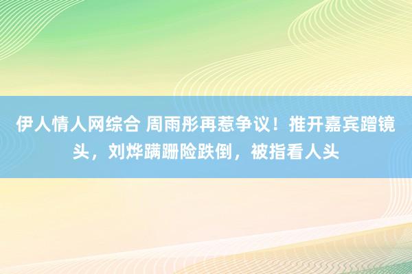 伊人情人网综合 周雨彤再惹争议！推开嘉宾蹭镜头，刘烨蹒跚险跌倒，被指看人头